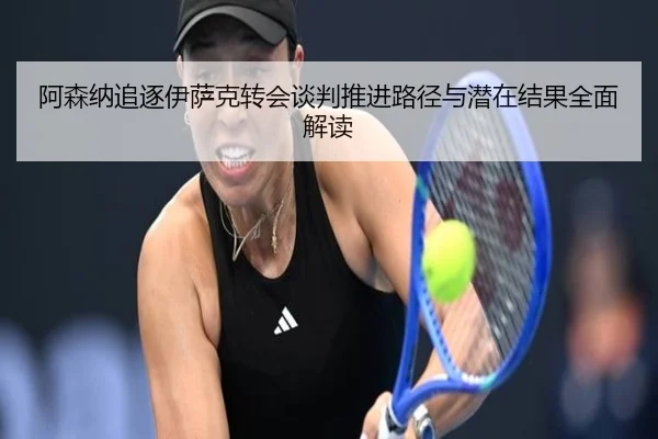 阿森纳追逐伊萨克转会谈判推进路径与潜在结果全面解读